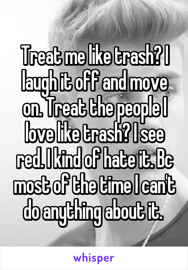 Treat me like trash? I laugh it off and move on. Treat the people I love like trash? I see red. I kind of hate it. Bc most of the time I can't do anything about it. 