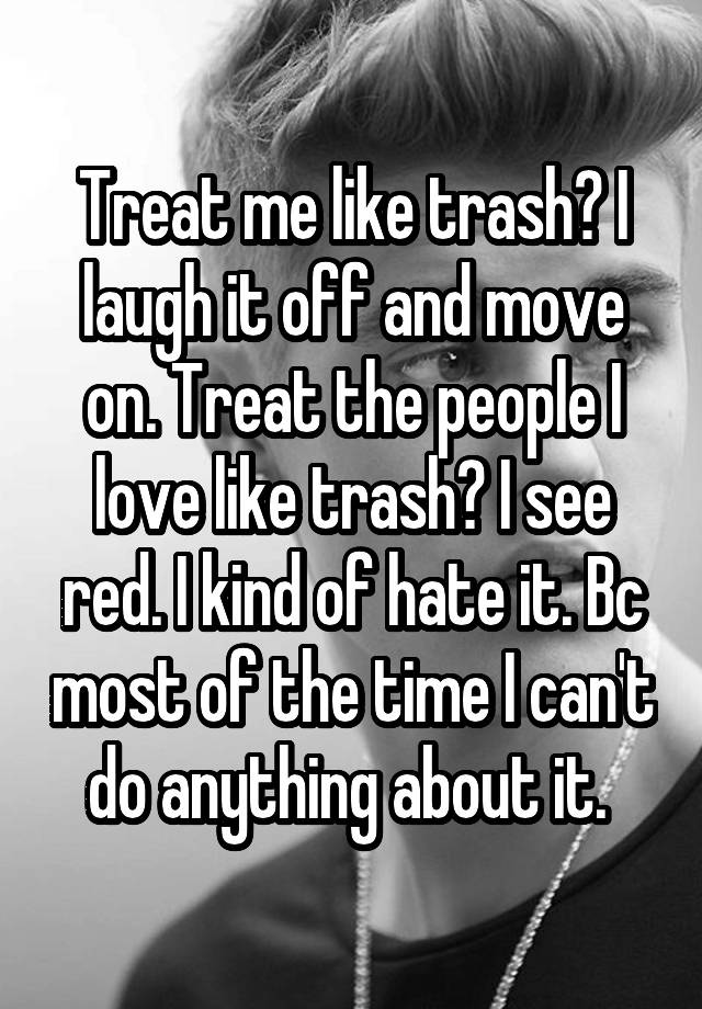 Treat me like trash? I laugh it off and move on. Treat the people I love like trash? I see red. I kind of hate it. Bc most of the time I can't do anything about it. 