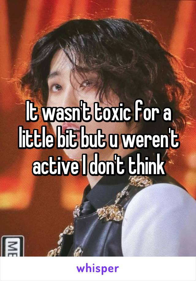 It wasn't toxic for a little bit but u weren't active I don't think