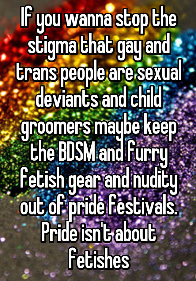 If you wanna stop the stigma that gay and trans people are sexual deviants and child groomers maybe keep the BDSM and furry fetish gear and nudity out of pride festivals. Pride isn't about fetishes