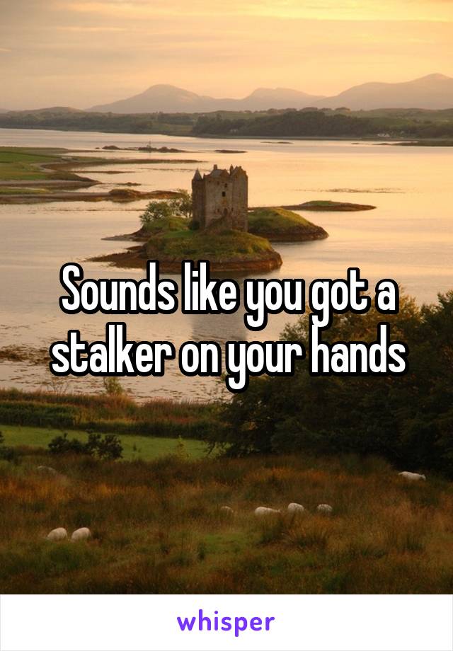 Sounds like you got a stalker on your hands