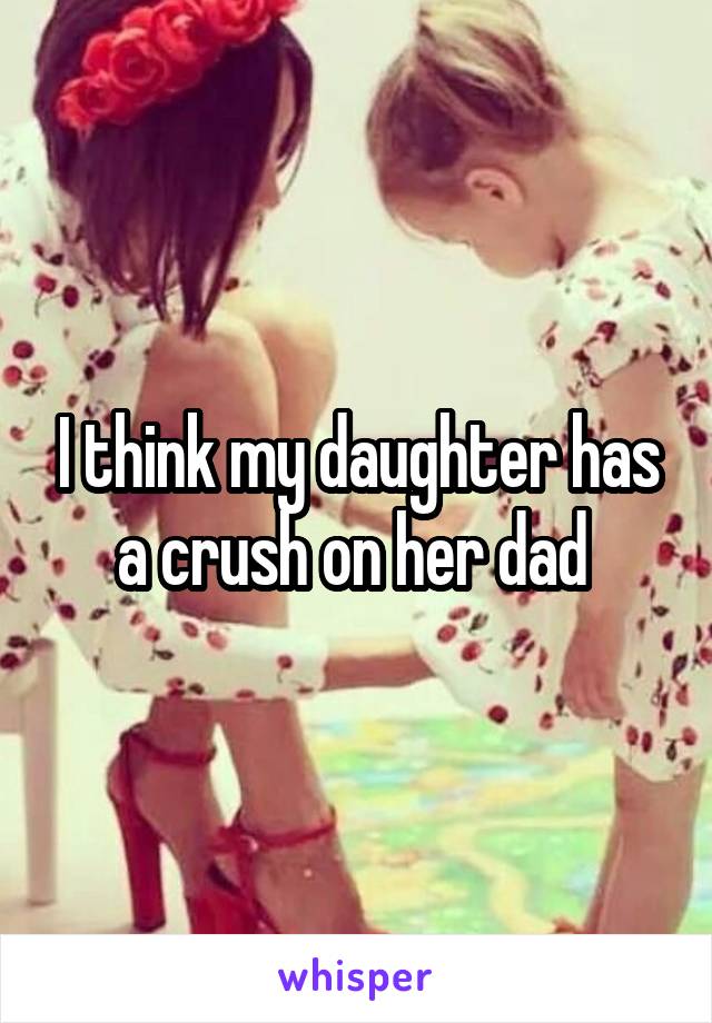 I think my daughter has a crush on her dad 