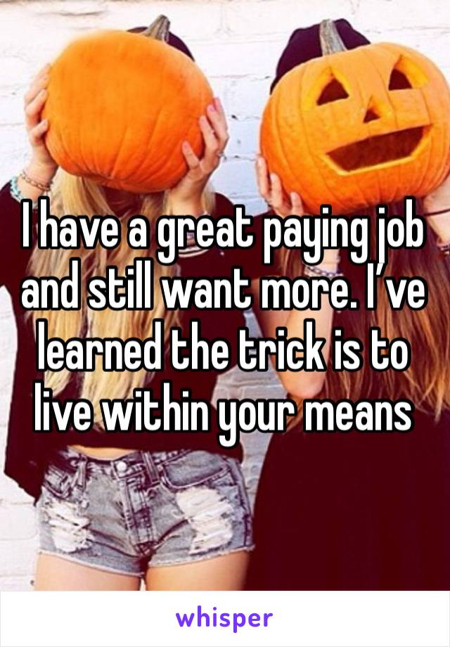 I have a great paying job and still want more. I’ve learned the trick is to live within your means  