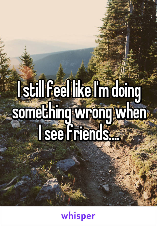 I still feel like I'm doing something wrong when I see friends....