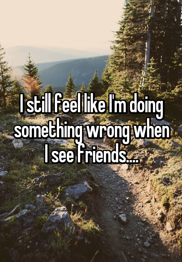 I still feel like I'm doing something wrong when I see friends....