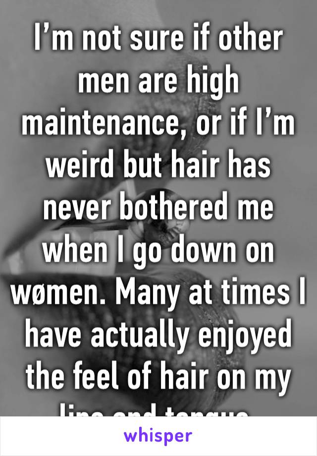 I’m not sure if other men are high maintenance, or if I’m weird but hair has never bothered me when I go down on wømen. Many at times I have actually enjoyed the feel of hair on my lips and tongue.