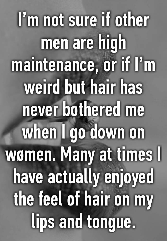 I’m not sure if other men are high maintenance, or if I’m weird but hair has never bothered me when I go down on wømen. Many at times I have actually enjoyed the feel of hair on my lips and tongue.