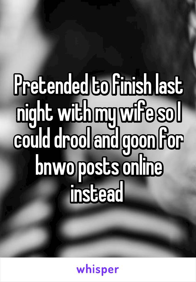 Pretended to finish last night with my wife so I could drool and goon for bnwo posts online instead 