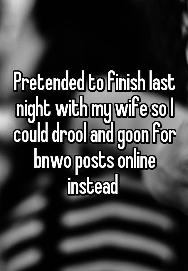 Pretended to finish last night with my wife so I could drool and goon for bnwo posts online instead 