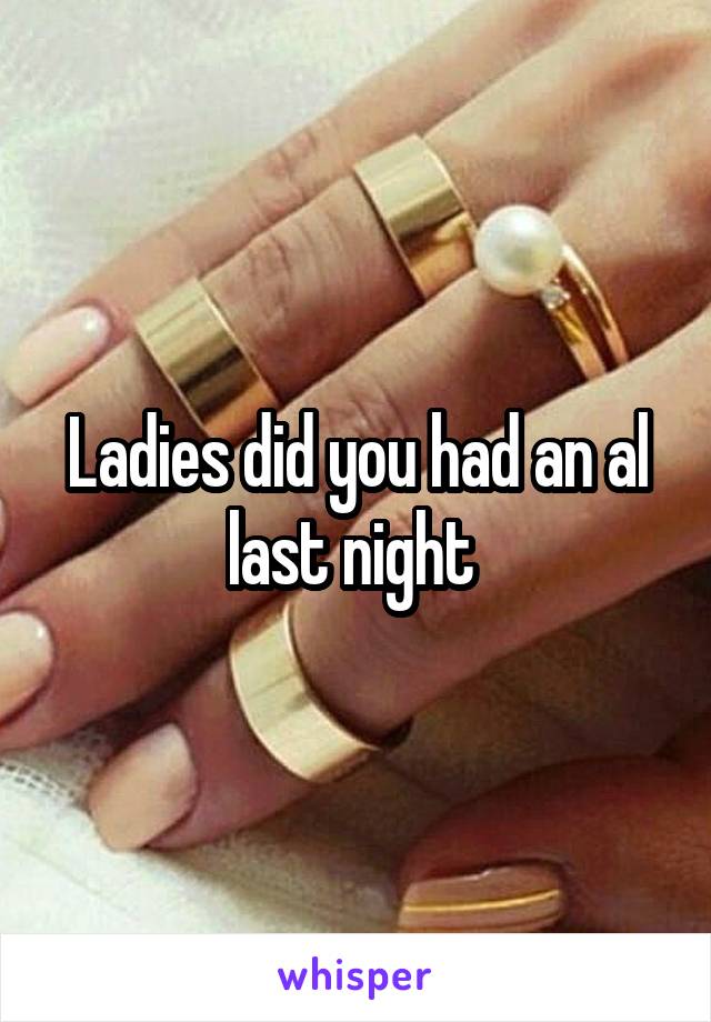 Ladies did you had an al last night 