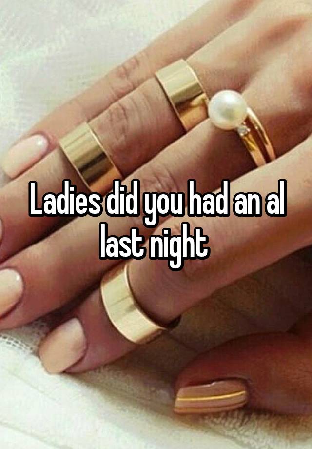 Ladies did you had an al last night 