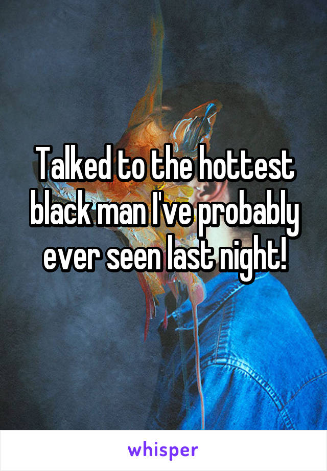 Talked to the hottest black man I've probably ever seen last night!
