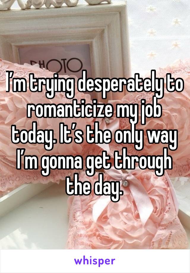 I’m trying desperately to romanticize my job today. It’s the only way I’m gonna get through the day. 