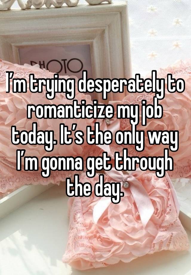 I’m trying desperately to romanticize my job today. It’s the only way I’m gonna get through the day. 