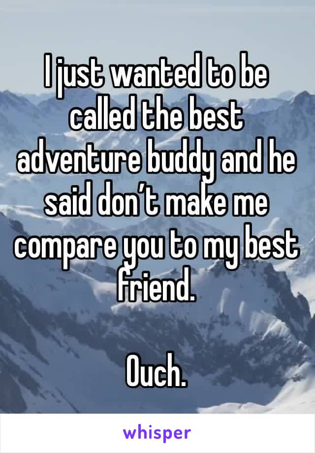 I just wanted to be called the best adventure buddy and he said don’t make me compare you to my best friend. 

Ouch.