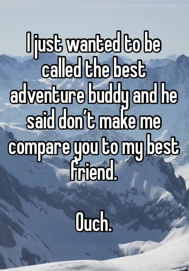 I just wanted to be called the best adventure buddy and he said don’t make me compare you to my best friend. 

Ouch.