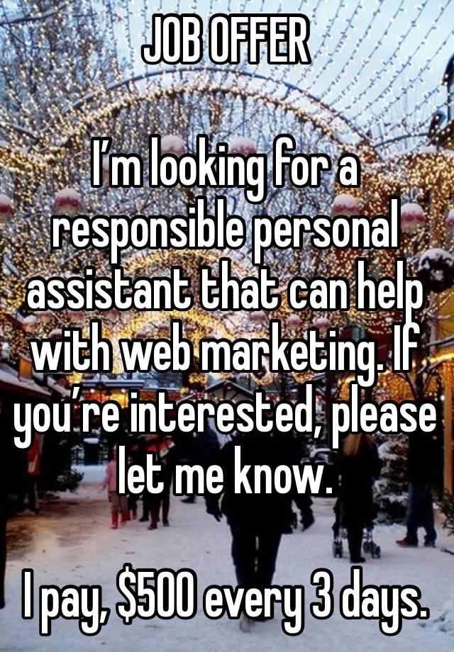 JOB OFFER 

I’m looking for a responsible personal assistant that can help with web marketing. If you’re interested, please let me know.

I pay, $500 every 3 days.