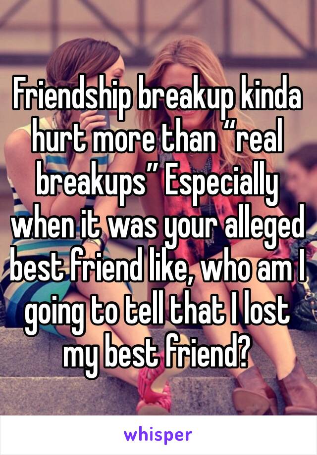 Friendship breakup kinda hurt more than “real breakups” Especially when it was your alleged best friend like, who am I going to tell that I lost my best friend? 