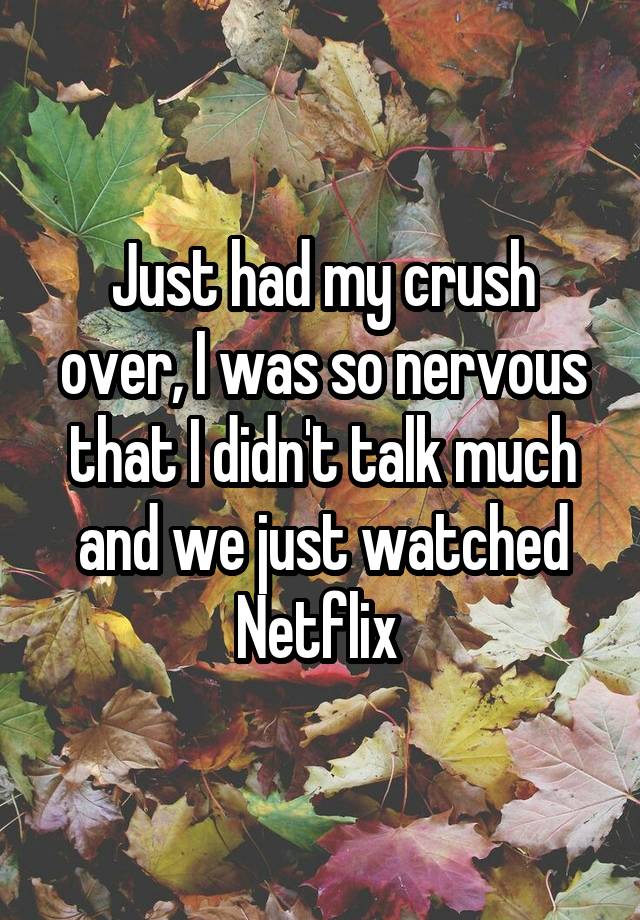 Just had my crush over, I was so nervous that I didn't talk much and we just watched Netflix 