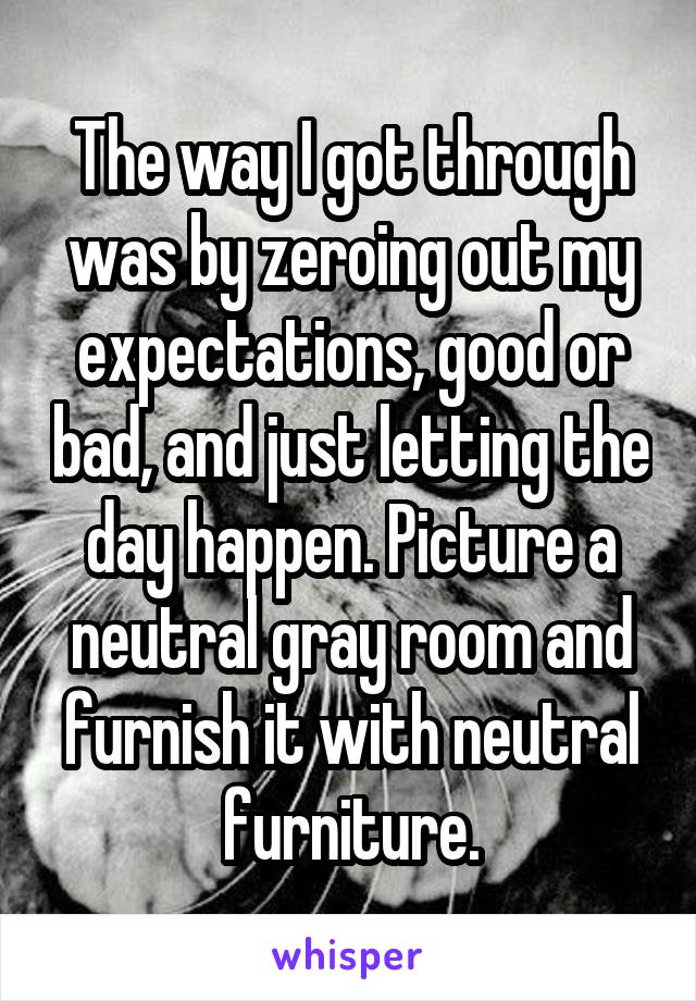 The way I got through was by zeroing out my expectations, good or bad, and just letting the day happen. Picture a neutral gray room and furnish it with neutral furniture.