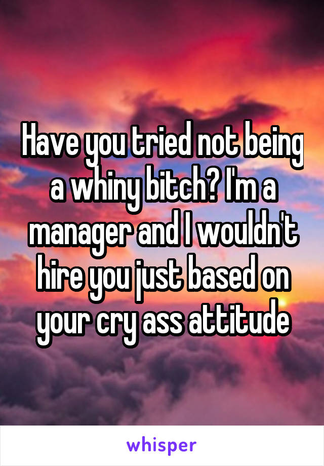 Have you tried not being a whiny bitch? I'm a manager and I wouldn't hire you just based on your cry ass attitude