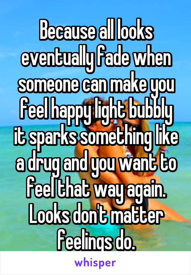 Because all looks eventually fade when someone can make you feel happy light bubbly it sparks something like a drug and you want to feel that way again. Looks don't matter feelings do.