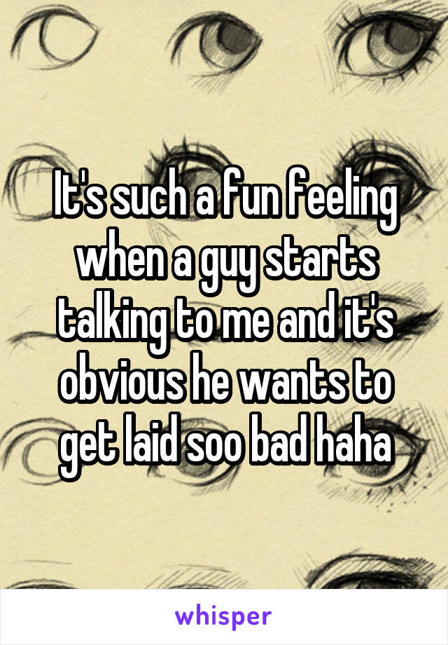 It's such a fun feeling when a guy starts talking to me and it's obvious he wants to get laid soo bad haha