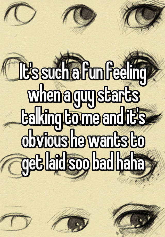 It's such a fun feeling when a guy starts talking to me and it's obvious he wants to get laid soo bad haha