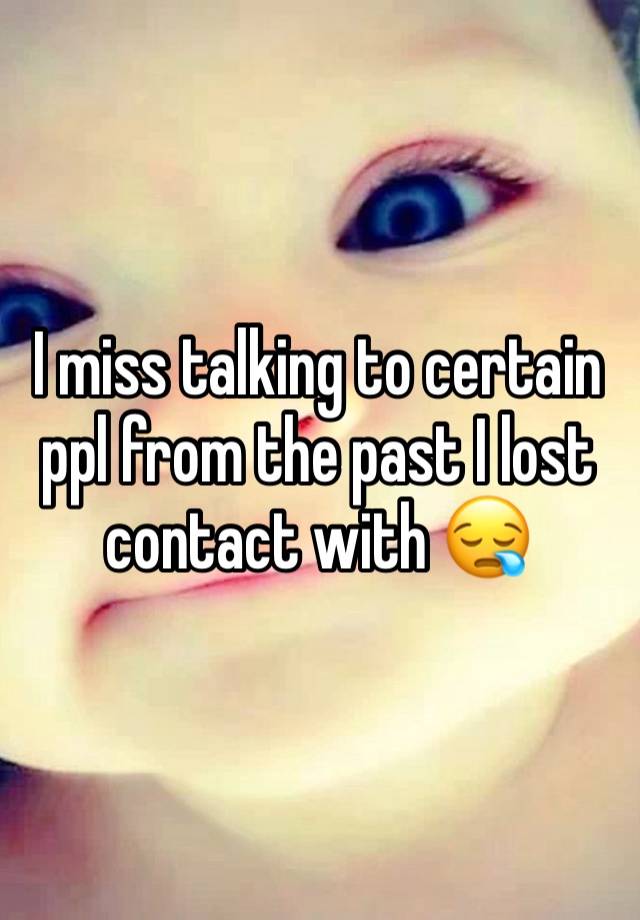 I miss talking to certain ppl from the past I lost contact with 😪