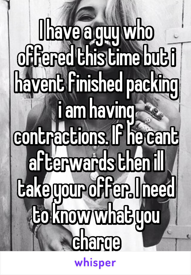 I have a guy who offered this time but i havent finished packing i am having contractions. If he cant afterwards then ill take your offer. I need to know what you charge