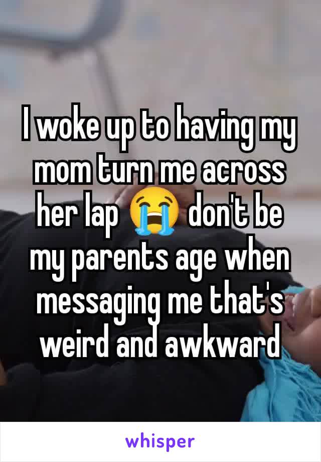 I woke up to having my mom turn me across her lap 😭 don't be my parents age when messaging me that's weird and awkward