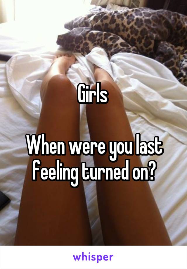 Girls 

When were you last feeling turned on?