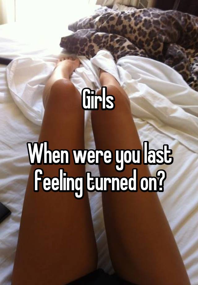 Girls 

When were you last feeling turned on?