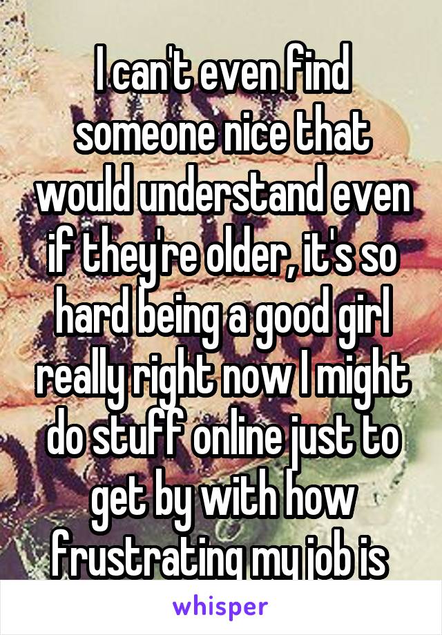 I can't even find someone nice that would understand even if they're older, it's so hard being a good girl really right now I might do stuff online just to get by with how frustrating my job is 