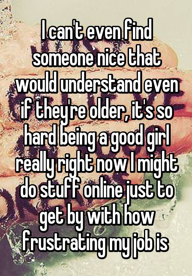 I can't even find someone nice that would understand even if they're older, it's so hard being a good girl really right now I might do stuff online just to get by with how frustrating my job is 