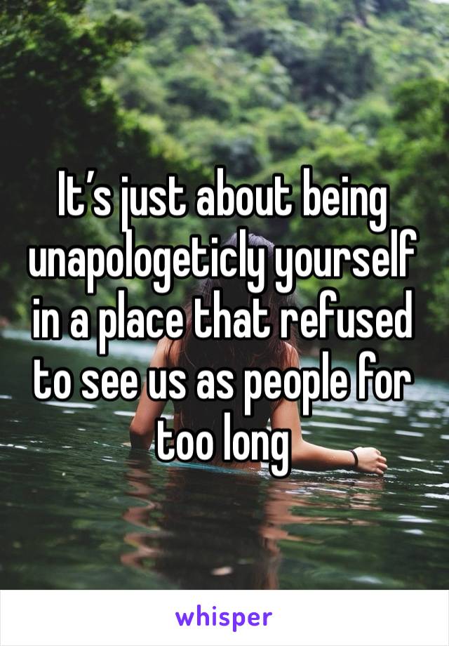 It’s just about being unapologeticly yourself in a place that refused to see us as people for too long 