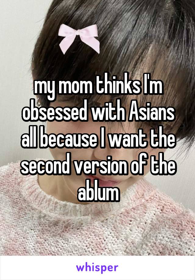 my mom thinks I'm obsessed with Asians all because I want the second version of the ablum