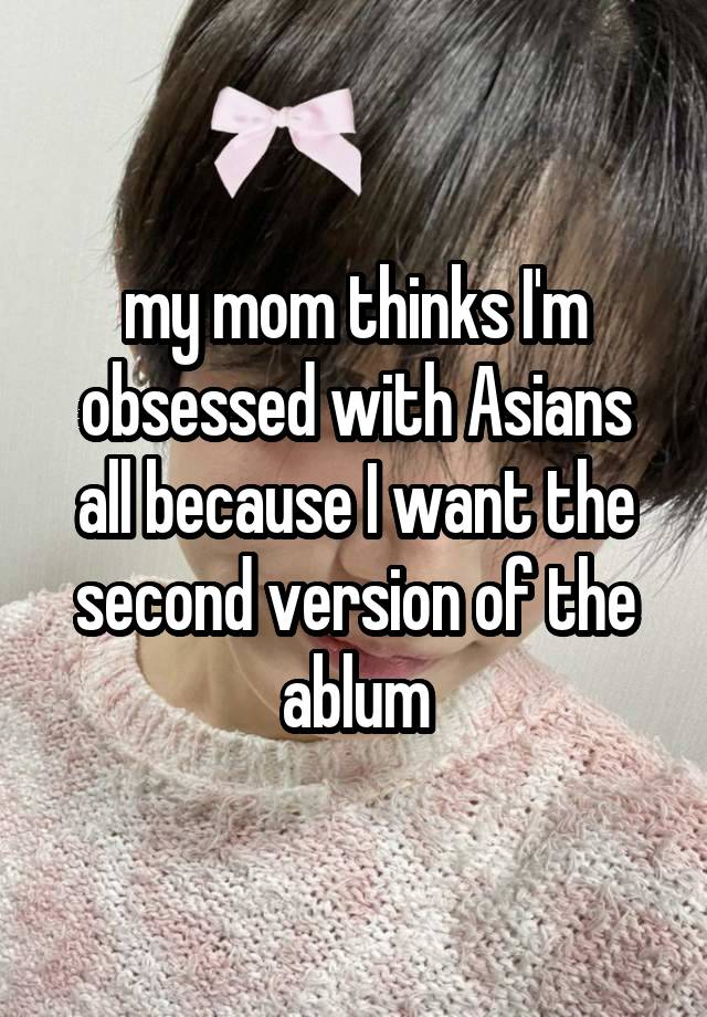 my mom thinks I'm obsessed with Asians all because I want the second version of the ablum