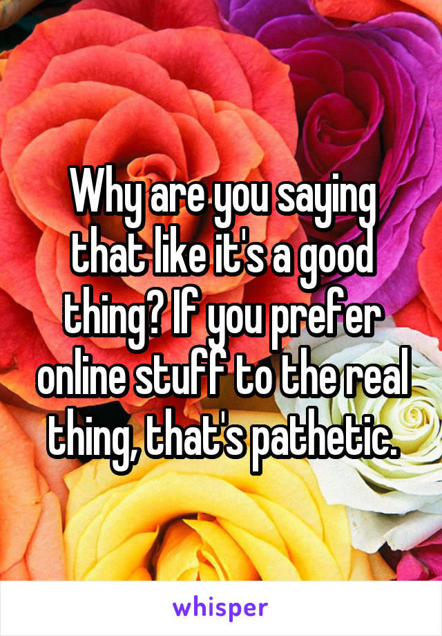 Why are you saying that like it's a good thing? If you prefer online stuff to the real thing, that's pathetic.