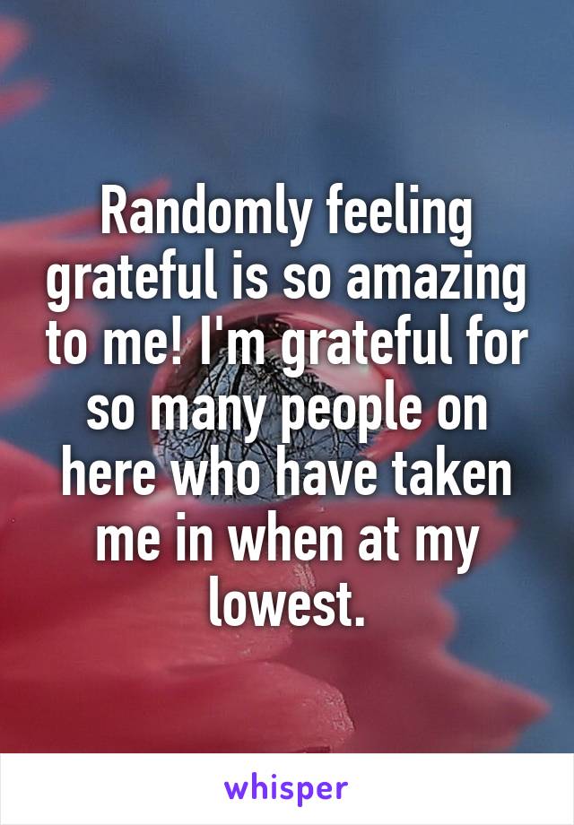 Randomly feeling grateful is so amazing to me! I'm grateful for so many people on here who have taken me in when at my lowest.