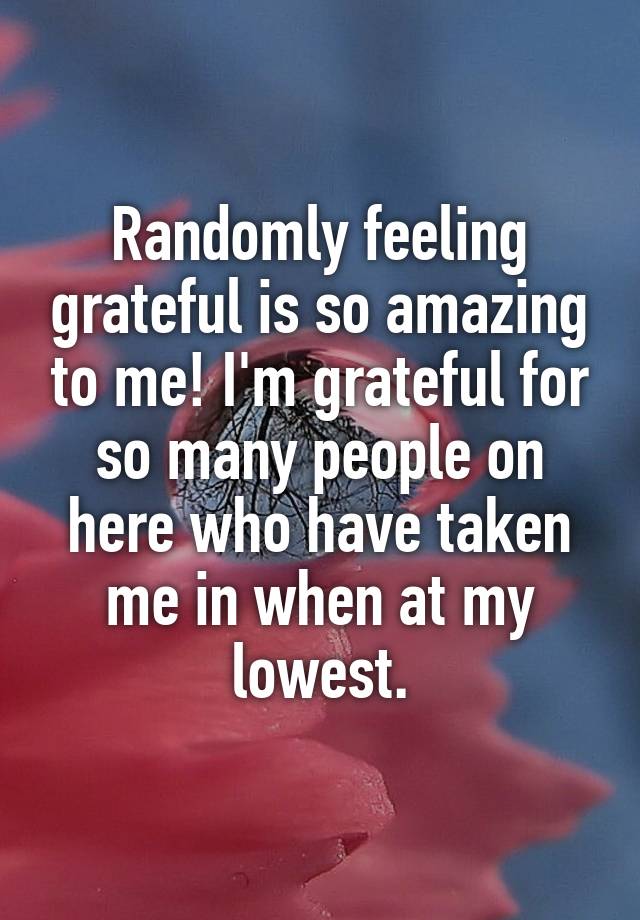 Randomly feeling grateful is so amazing to me! I'm grateful for so many people on here who have taken me in when at my lowest.