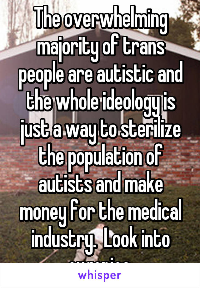 The overwhelming majority of trans people are autistic and the whole ideology is just a way to sterilize the population of autists and make money for the medical industry.  Look into eugenics.