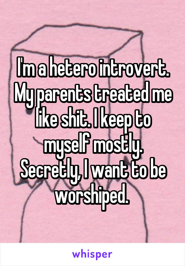 I'm a hetero introvert. My parents treated me like shit. I keep to myself mostly. Secretly, I want to be worshiped. 