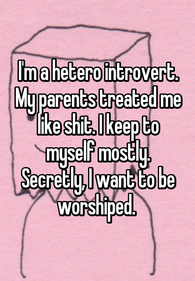 I'm a hetero introvert. My parents treated me like shit. I keep to myself mostly. Secretly, I want to be worshiped. 