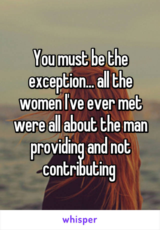 You must be the exception... all the women I've ever met were all about the man providing and not contributing 