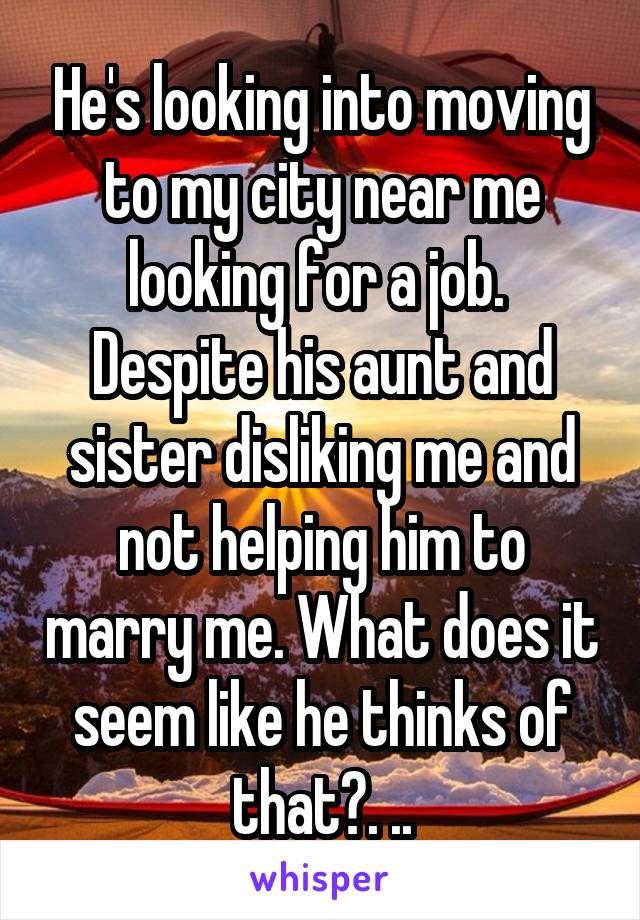 He's looking into moving to my city near me looking for a job.  Despite his aunt and sister disliking me and not helping him to marry me. What does it seem like he thinks of that?. ..