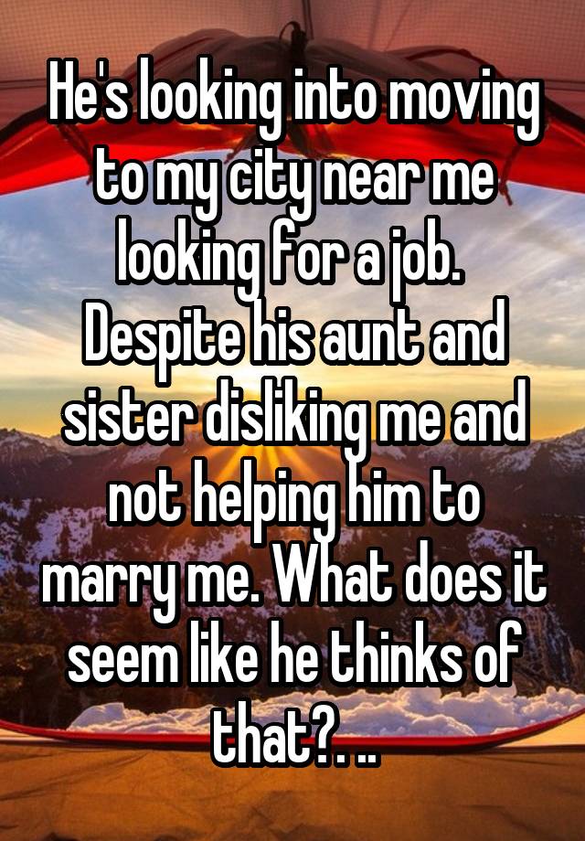 He's looking into moving to my city near me looking for a job.  Despite his aunt and sister disliking me and not helping him to marry me. What does it seem like he thinks of that?. ..