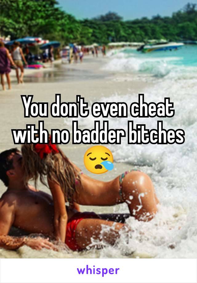 You don't even cheat with no badder bitches 😪