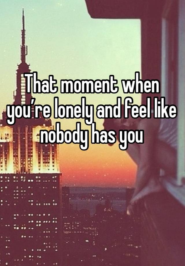 That moment when you’re lonely and feel like nobody has you