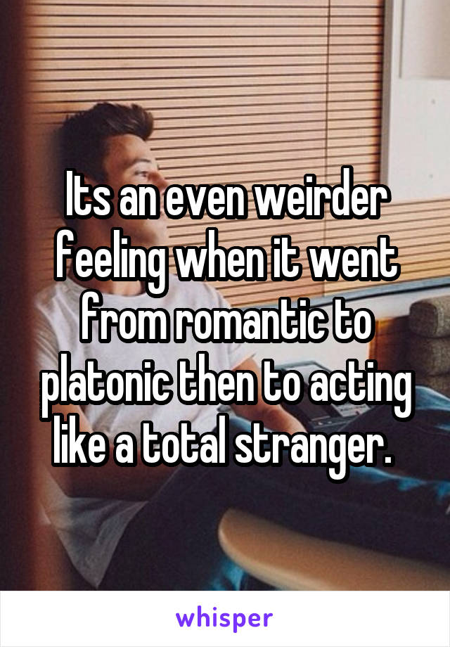 Its an even weirder feeling when it went from romantic to platonic then to acting like a total stranger. 